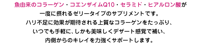 魚由来のコラーゲン・コエンザイムQ10・セラミド・ヒアルロン酸を配合した、ゼリータイプのサプリメントが一度に摂れる。ハリ不足に効果が期待される上質なコラーゲンをたっぷり、いつでも手軽に、しかも美味しいデザート感覚で補い内側からのキレイを力強くサポートします。